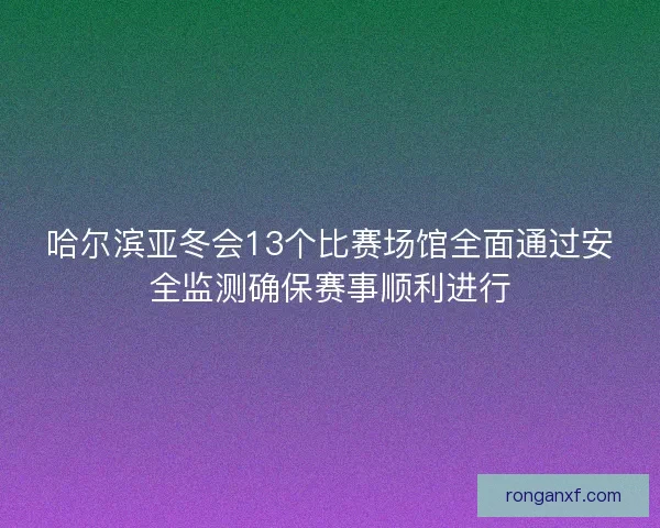 哈尔滨亚冬会13个比赛场馆全面通过安全监测确保赛事顺利进行