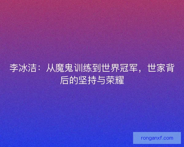 李冰洁：从魔鬼训练到世界冠军，世家背后的坚持与荣耀
